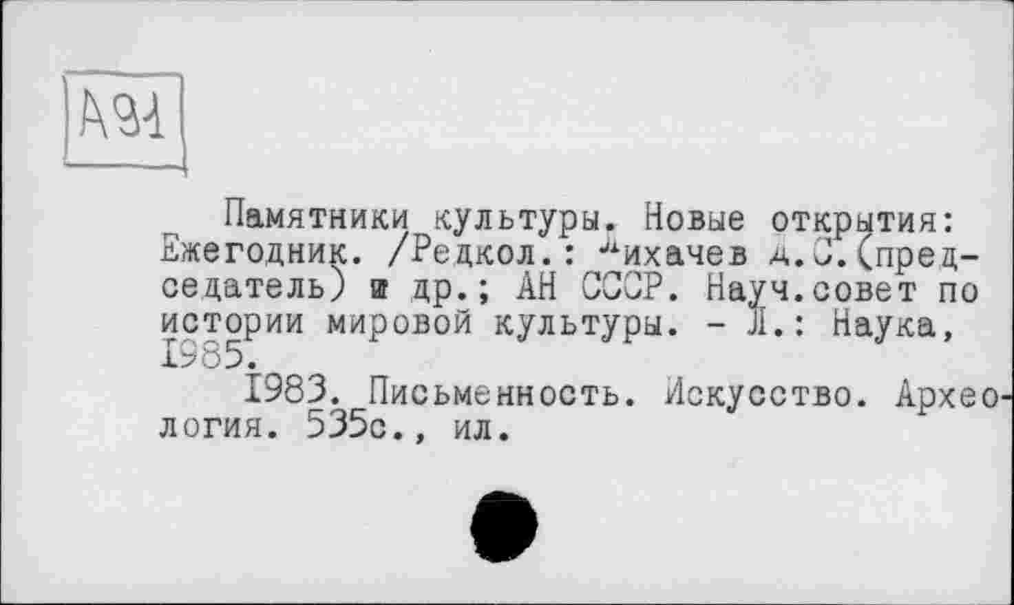 ﻿Памятники культуры. Новые открытия: Ежегодник. /Редкол.: Лихачев д.С.(председатель) и др.; АН СССР. Науч.совет по истории мировой культуры. - Л.: Наука, 1985.
1983. Письменность. Искусство. Архео логия. 535с., ил.